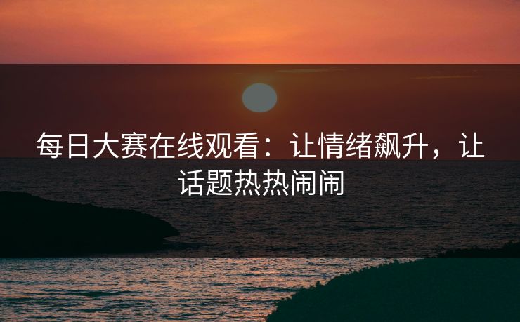 每日大赛在线观看：让情绪飙升，让话题热热闹闹