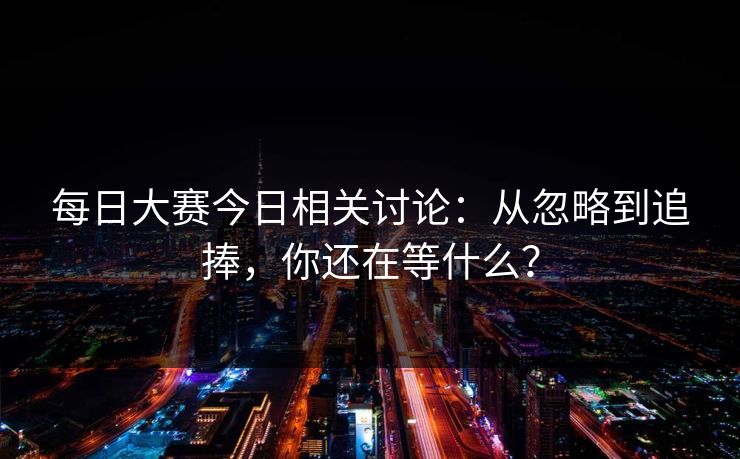 每日大赛今日相关讨论：从忽略到追捧，你还在等什么？