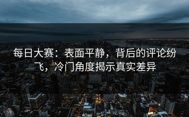 每日大赛：表面平静，背后的评论纷飞，冷门角度揭示真实差异