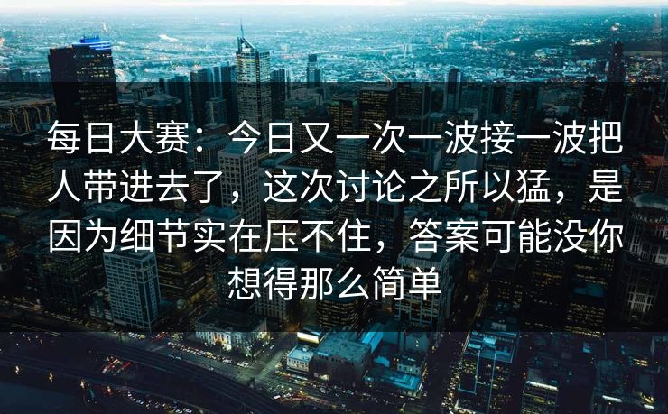 每日大赛：今日又一次一波接一波把人带进去了，这次讨论之所以猛，是因为细节实在压不住，答案可能没你想得那么简单