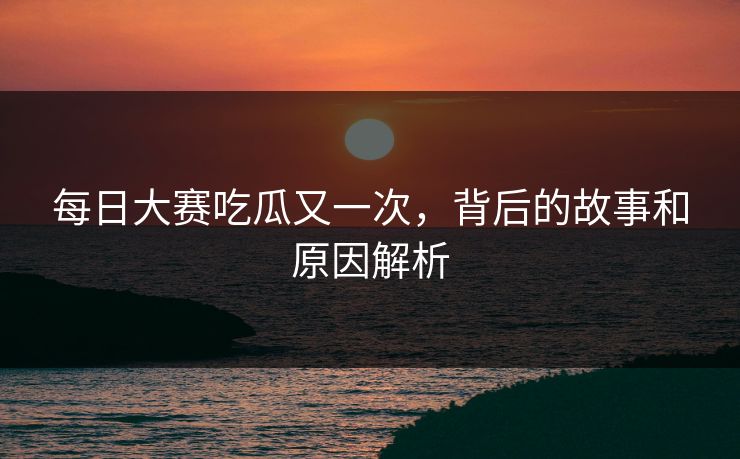 每日大赛吃瓜又一次，背后的故事和原因解析