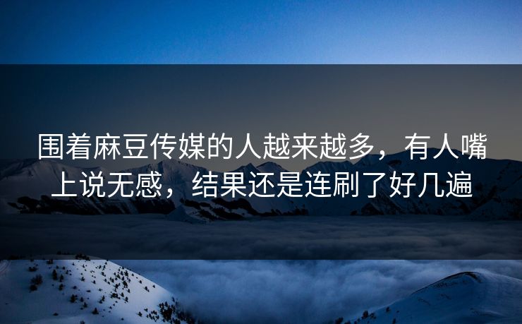 围着麻豆传媒的人越来越多，有人嘴上说无感，结果还是连刷了好几遍