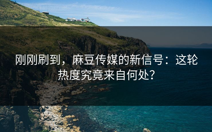 刚刚刷到，麻豆传媒的新信号：这轮热度究竟来自何处？