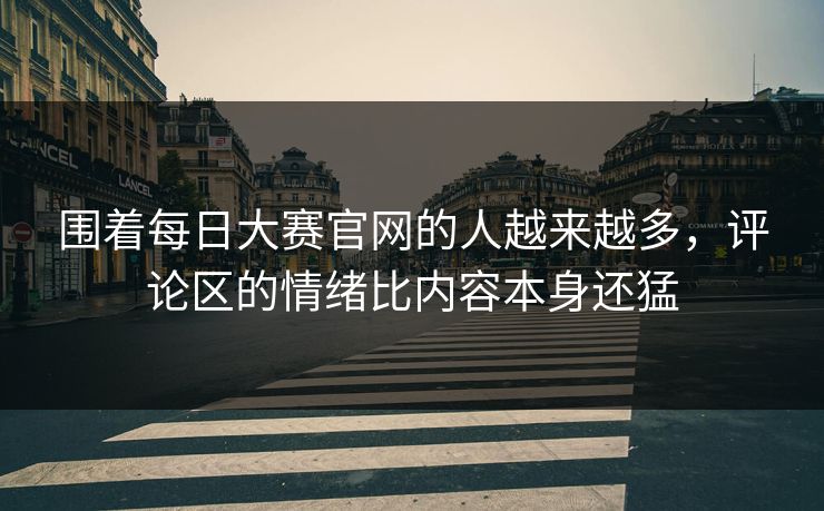 围着每日大赛官网的人越来越多，评论区的情绪比内容本身还猛