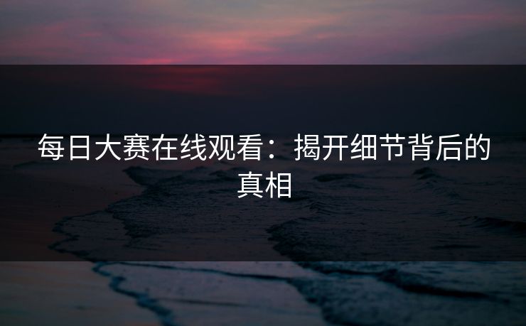 每日大赛在线观看：揭开细节背后的真相