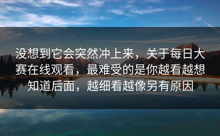 没想到它会突然冲上来，关于每日大赛在线观看，最难受的是你越看越想知道后面，越细看越像另有原因