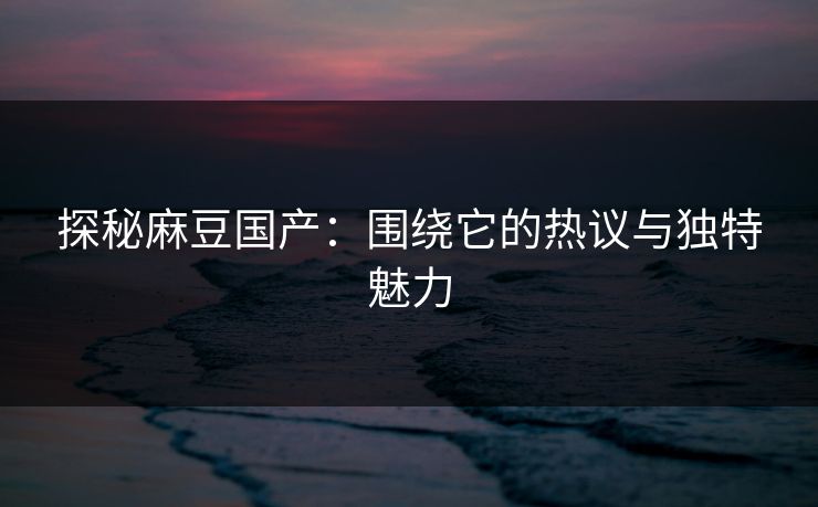 探秘麻豆国产：围绕它的热议与独特魅力