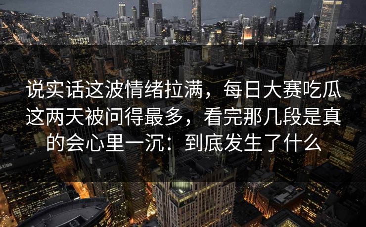 说实话这波情绪拉满，每日大赛吃瓜这两天被问得最多，看完那几段是真的会心里一沉：到底发生了什么