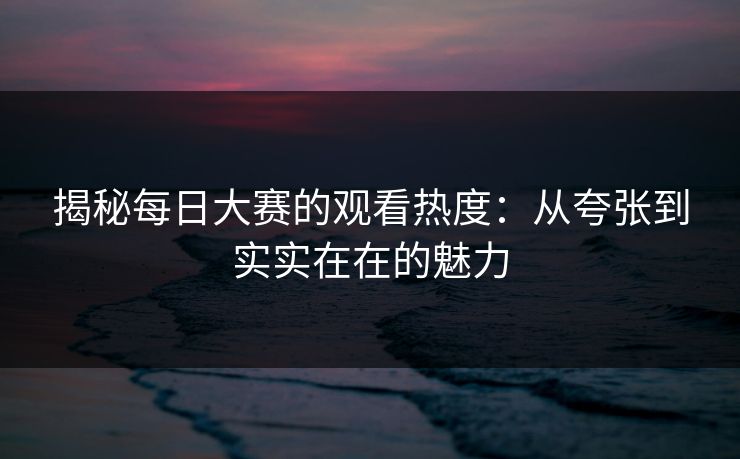 揭秘每日大赛的观看热度：从夸张到实实在在的魅力