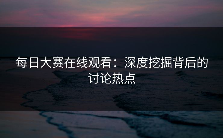 每日大赛在线观看:深度挖掘背后的讨论热点 每日大赛在线观看:深度挖掘背后的讨论热点