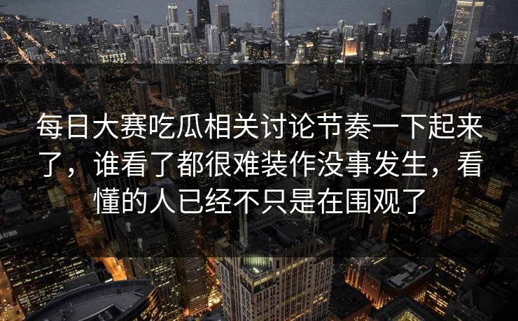 每日大赛吃瓜相关讨论节奏一下起来了,谁看了都很难装作没事发生,看懂的人已经不只是在围观了 每日大赛吃瓜相关讨论节奏一下起来了,谁看了都很难装作没事发生,看懂的人已经不只是在围观了