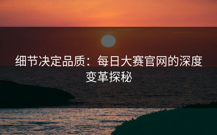 细节决定品质:每日大赛官网的深度变革探秘 细节决定品质:每日大赛官网的深度变革探秘