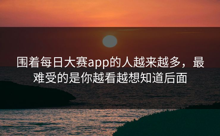 围着每日大赛app的人越来越多，最难受的是你越看越想知道后面