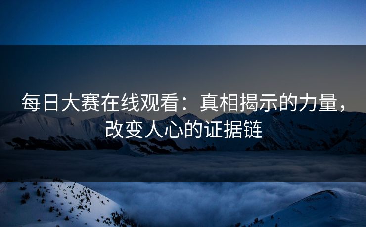 每日大赛在线观看:真相揭示的力量,改变人心的证据链 每日大赛在线观看:真相揭示的力量,改变人心的证据链