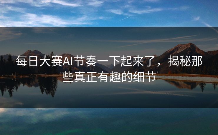每日大赛AI节奏一下起来了，揭秘那些真正有趣的细节