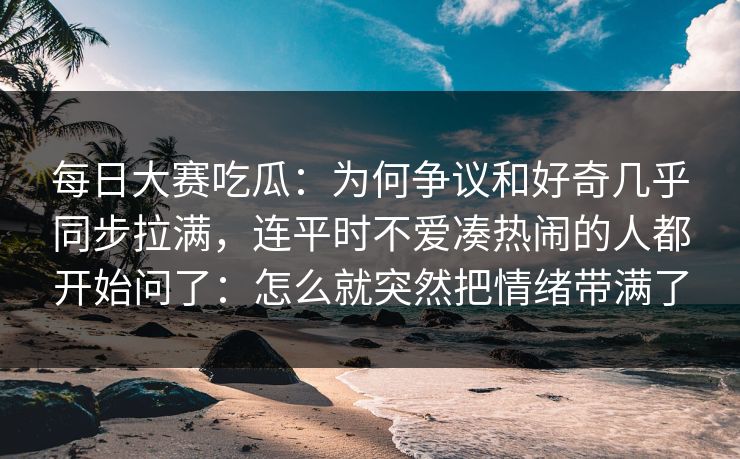 每日大赛吃瓜:为何争议和好奇几乎同步拉满,连平时不爱凑热闹的人都开始问了:怎么就突然把情绪带满了 每日大赛吃瓜:为何争议和好奇几乎同步拉满,连平时不爱凑热闹的人都开始问了:怎么就突然把情绪带满了