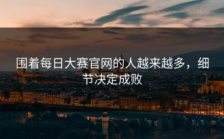 围着每日大赛官网的人越来越多，细节决定成败