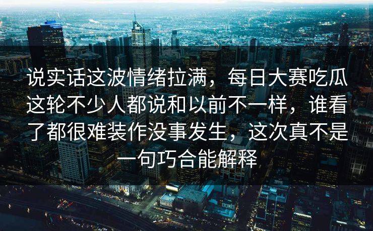 说实话这波情绪拉满，每日大赛吃瓜这轮不少人都说和以前不一样，谁看了都很难装作没事发生，这次真不是一句巧合能解释