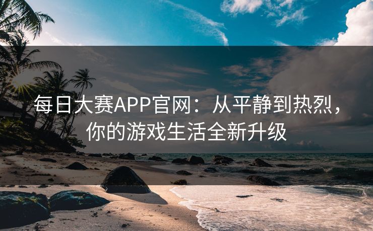 每日大赛APP官网：从平静到热烈，你的游戏生活全新升级