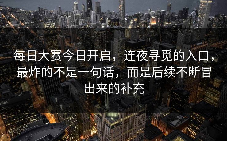 每日大赛今日开启,连夜寻觅的入口,最炸的不是一句话,而是后续不断冒出来的补充 每日大赛今日开启,连夜寻觅的入口,最炸的不是一句话,而是后续不断冒出来的补充