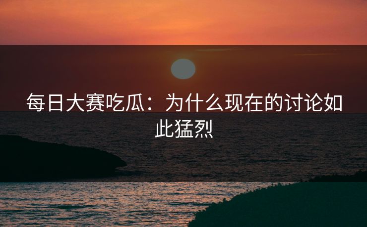每日大赛吃瓜:为什么现在的讨论如此猛烈 每日大赛吃瓜:为什么现在的讨论如此猛烈