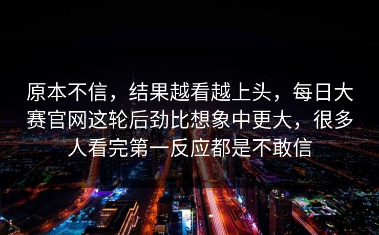 原本不信，结果越看越上头，每日大赛官网这轮后劲比想象中更大，很多人看完第一反应都是不敢信