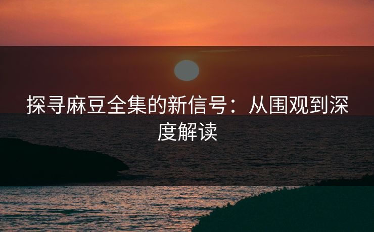 探寻麻豆全集的新信号：从围观到深度解读