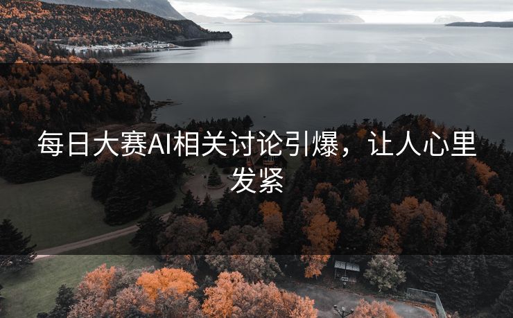 每日大赛AI相关讨论引爆，让人心里发紧