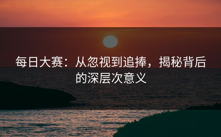 每日大赛：从忽视到追捧，揭秘背后的深层次意义