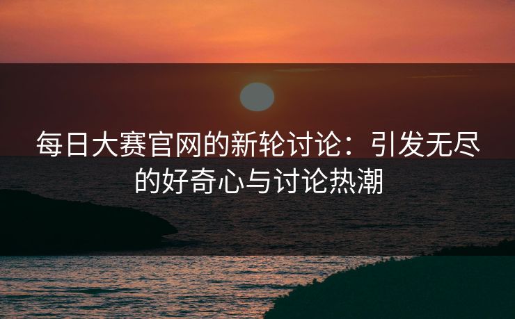 每日大赛官网的新轮讨论：引发无尽的好奇心与讨论热潮