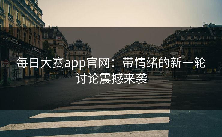 每日大赛app官网：带情绪的新一轮讨论震撼来袭