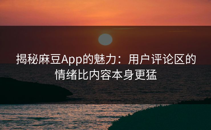 揭秘麻豆App的魅力：用户评论区的情绪比内容本身更猛