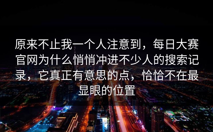 原来不止我一个人注意到，每日大赛官网为什么悄悄冲进不少人的搜索记录，它真正有意思的点，恰恰不在最显眼的位置