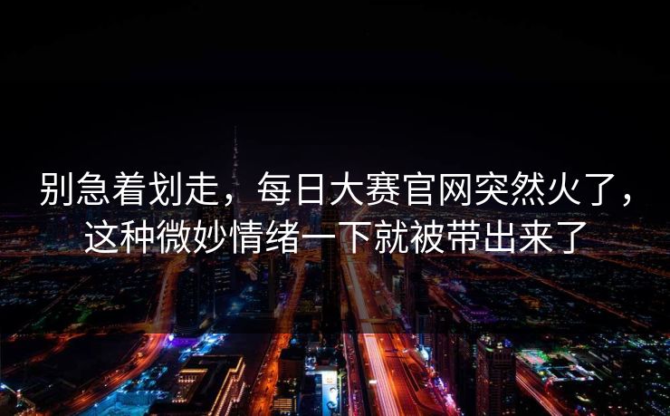 别急着划走，每日大赛官网突然火了，这种微妙情绪一下就被带出来了