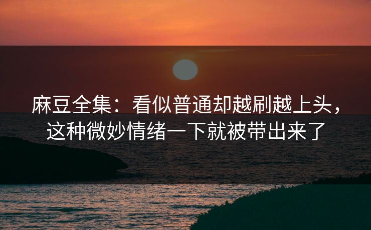 麻豆全集：看似普通却越刷越上头，这种微妙情绪一下就被带出来了