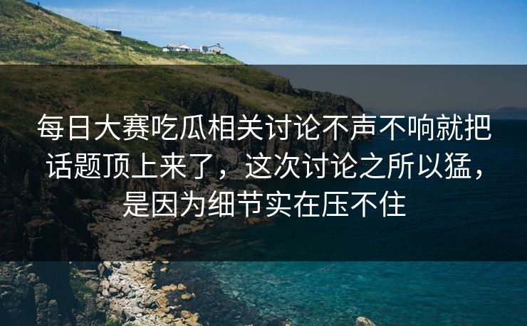 每日大赛吃瓜相关讨论不声不响就把话题顶上来了，这次讨论之所以猛，是因为细节实在压不住