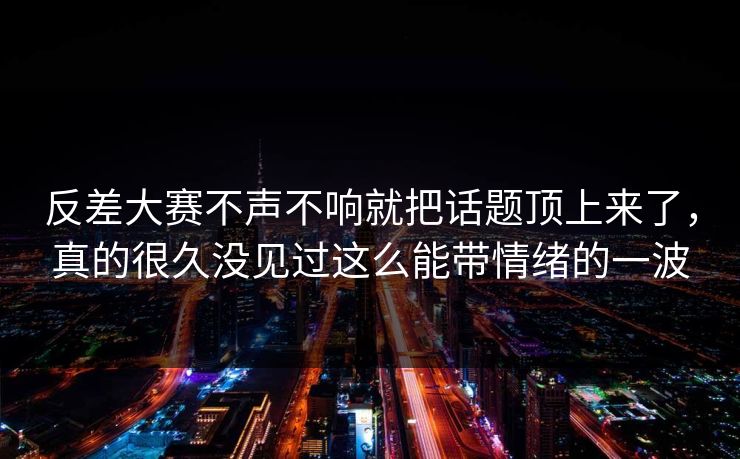 反差大赛不声不响就把话题顶上来了，真的很久没见过这么能带情绪的一波