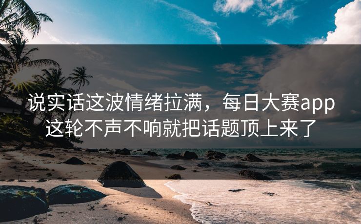 说实话这波情绪拉满，每日大赛app这轮不声不响就把话题顶上来了
