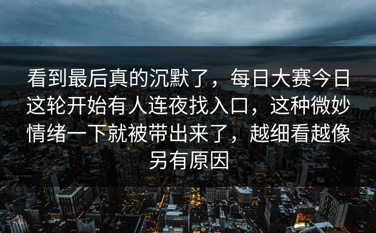看到最后真的沉默了，每日大赛今日这轮开始有人连夜找入口，这种微妙情绪一下就被带出来了，越细看越像另有原因