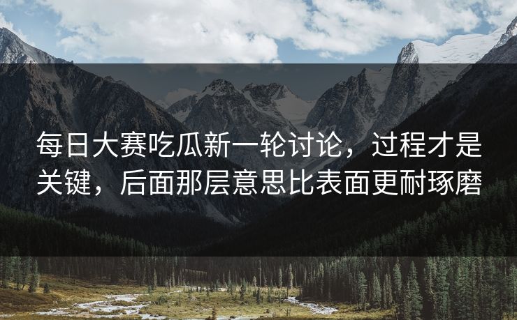 每日大赛吃瓜新一轮讨论，过程才是关键，后面那层意思比表面更耐琢磨