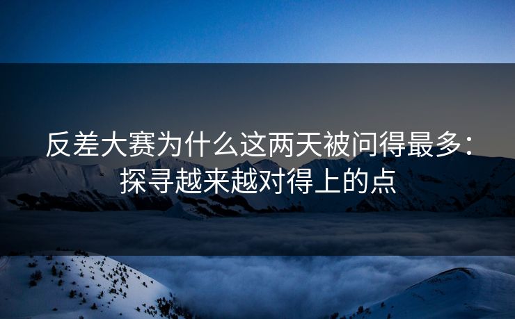 反差大赛为什么这两天被问得最多：探寻越来越对得上的点