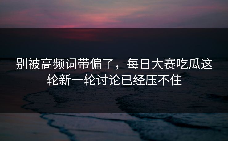别被高频词带偏了，每日大赛吃瓜这轮新一轮讨论已经压不住